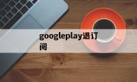 googleplay退订阅(googleplay怎么退出)