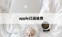 apple订阅退费(苹果订阅退订之后退款)